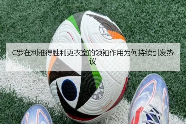 C罗在利雅得胜利更衣室的领袖作用为何持续引发热议