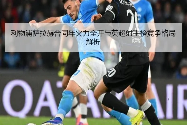 利物浦萨拉赫合同年火力全开与英超射手榜竞争格局解析