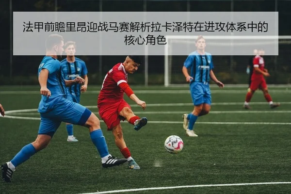 法甲前瞻里昂迎战马赛解析拉卡泽特在进攻体系中的核心角色
